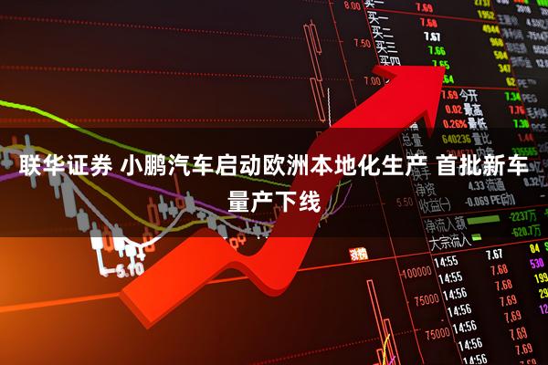 联华证券 小鹏汽车启动欧洲本地化生产 首批新车量产下线