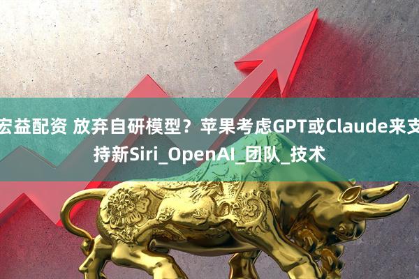 宏益配资 放弃自研模型？苹果考虑GPT或Claude来支持新Siri_OpenAI_团队_技术