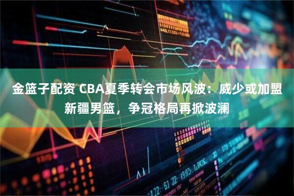 金篮子配资 CBA夏季转会市场风波：威少或加盟新疆男篮，争冠格局再掀波澜